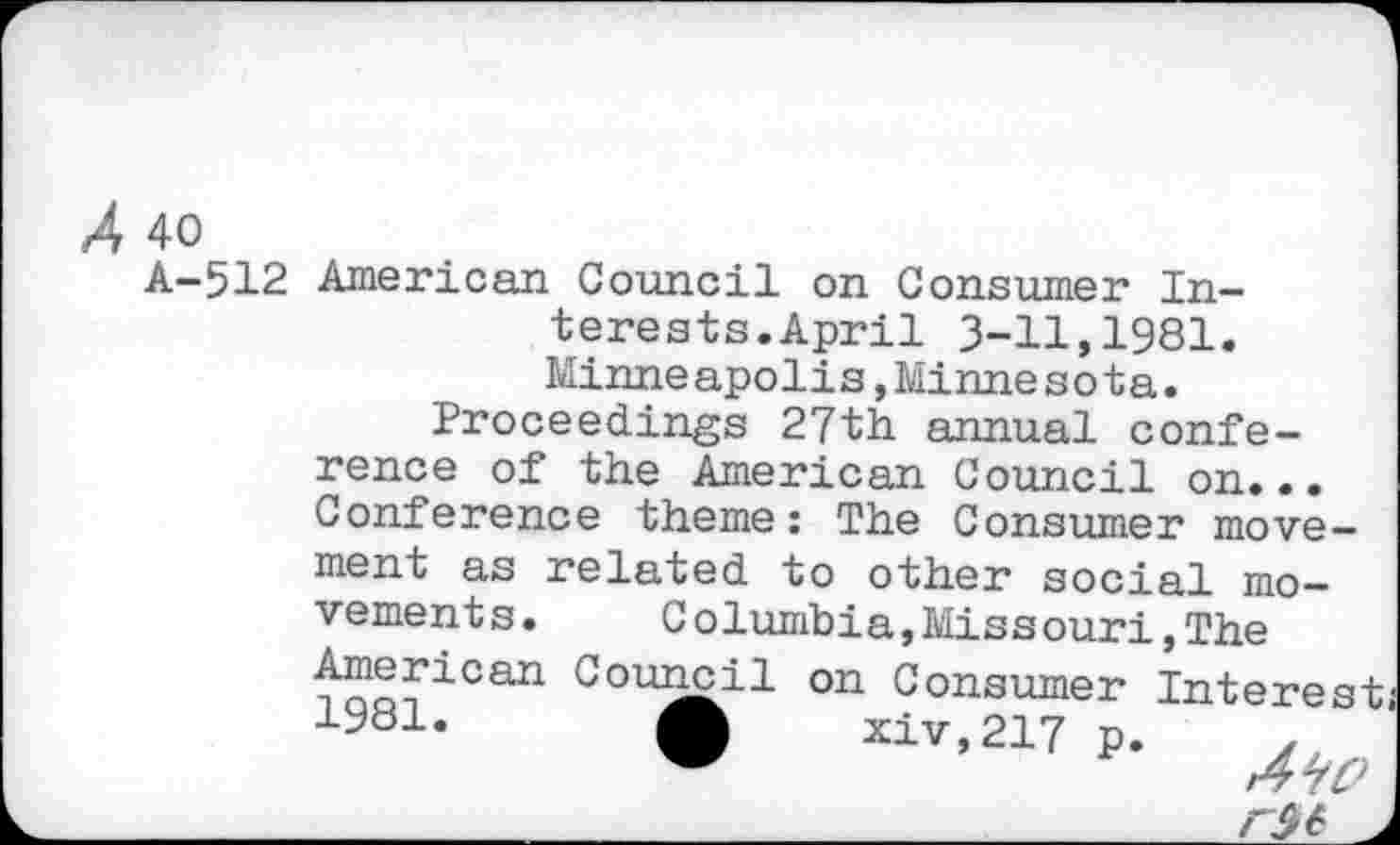 ﻿X 40
A-512 American Council on Consumer Interests. April 3-11,1981. Minneapolis,Minnesota.
Proceedings 27th annual conference of the American Council on... Conference theme: The Consumer move-
ment as related to other social movements. Columbia,Missouri,The American Council on Consumer Interesi 1981. A xiv,217 p. ,
WO